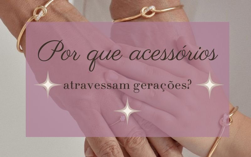 Por que acessórios atravessam gerações? O valor emocional por trás das peças